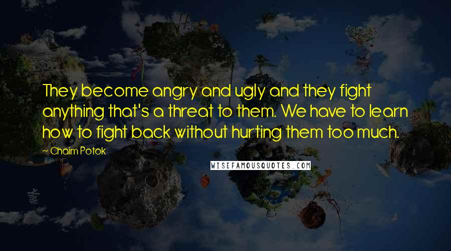 Chaim Potok quotes: They become angry and ugly and they fight anything that's a threat to them. We have to learn how to fight back without hurting them too much.