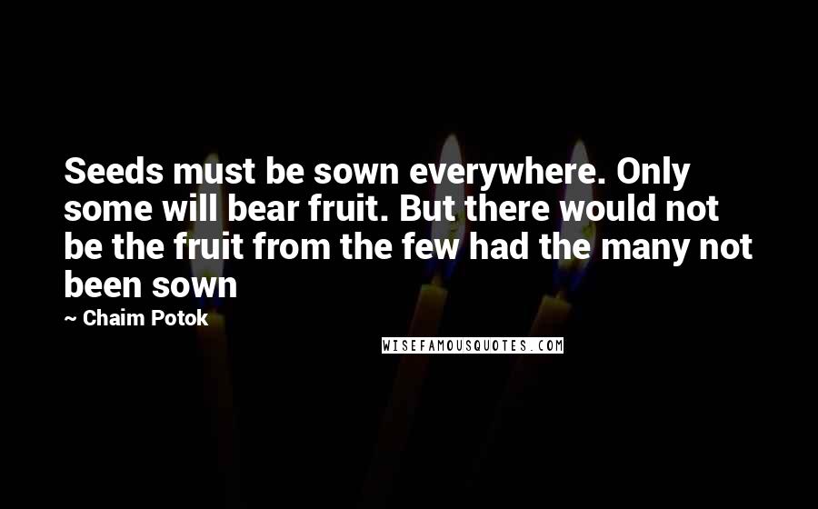 Chaim Potok quotes: Seeds must be sown everywhere. Only some will bear fruit. But there would not be the fruit from the few had the many not been sown Chaim Potok quotes: Seeds must be sown everywhere. Only some will bear fruit. But there would not be the fruit from the few had the many not been sown
