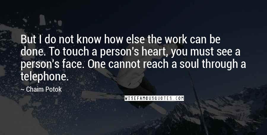 Chaim Potok quotes: But I do not know how else the work can be done. To touch a person's heart, you must see a person's face. One cannot reach a soul through a