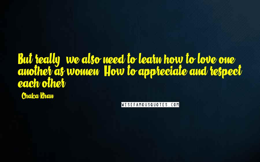 Chaka Khan quotes: But really, we also need to learn how to love one another as women. How to appreciate and respect each other.