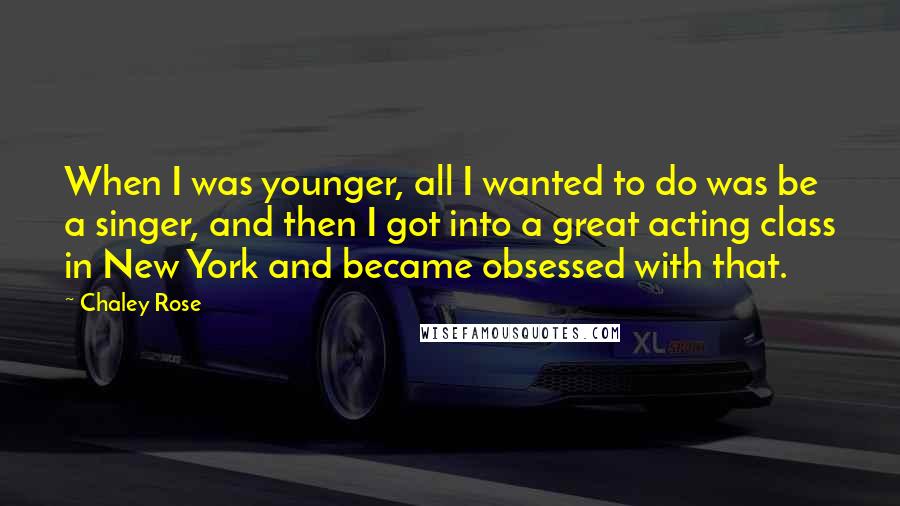 Chaley Rose quotes: When I was younger, all I wanted to do was be a singer, and then I got into a great acting class in New York and became obsessed with that.