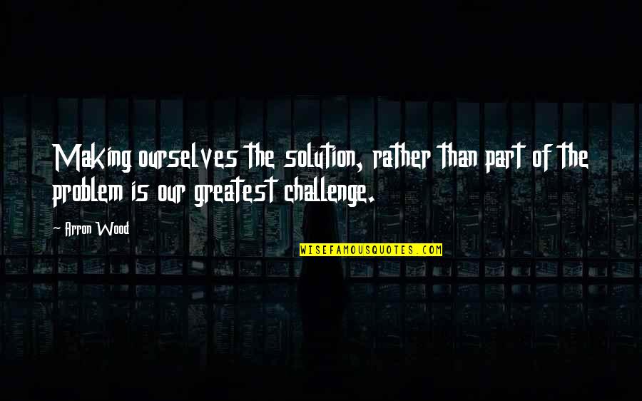 Challenge Ourselves Quotes By Arron Wood: Making ourselves the solution, rather than part of