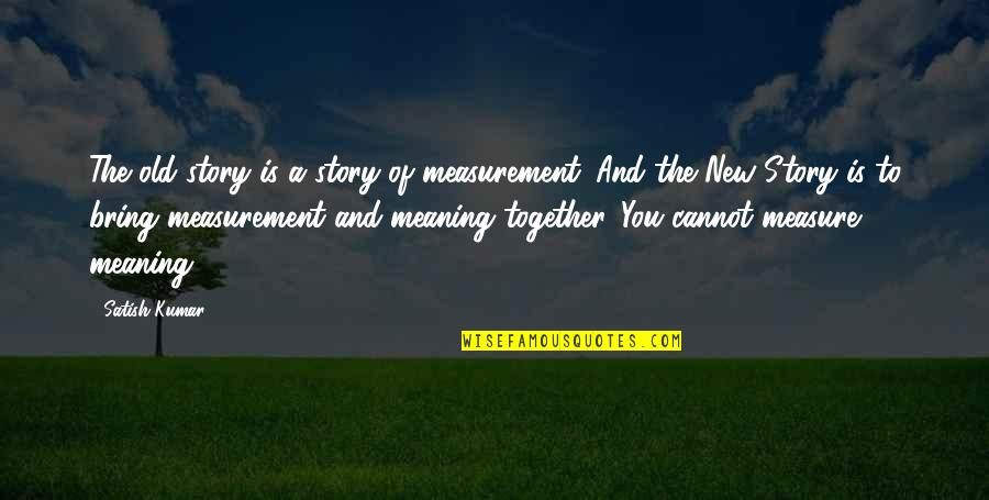 Challenor Abingdon Quotes By Satish Kumar: The old story is a story of measurement. Challenor Abingdon Quotes By Satish Kumar: The old story is a story of measurement.