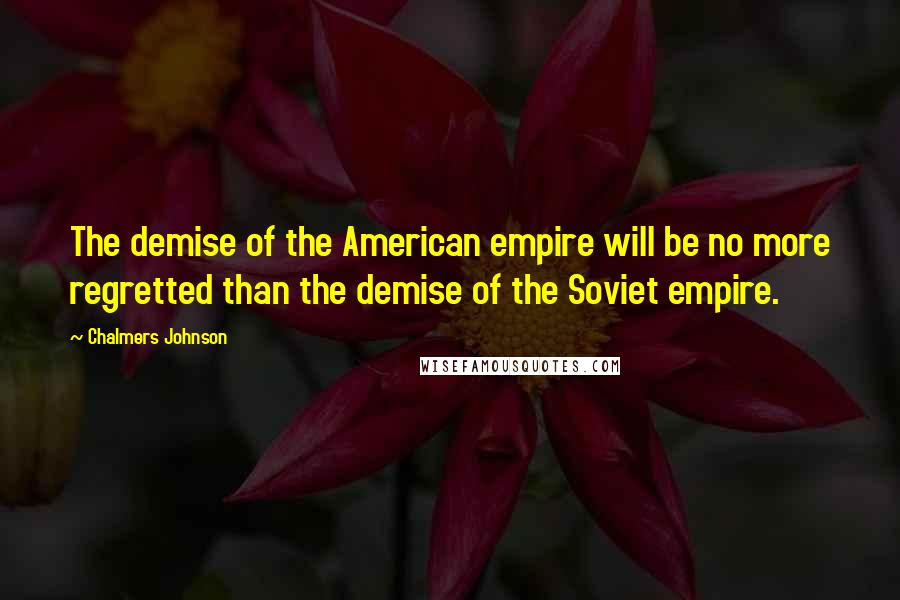 Chalmers Johnson quotes: The demise of the American empire will be no more regretted than the demise of the Soviet empire.