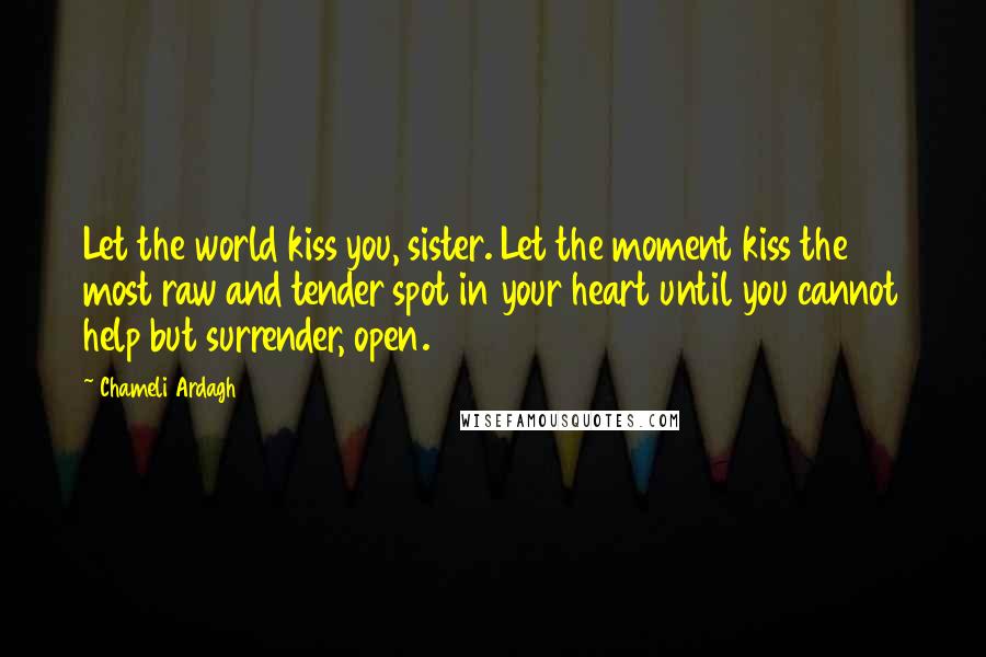 Chameli Ardagh quotes: Let the world kiss you, sister. Let the moment kiss the most raw and tender spot in your heart until you cannot help but surrender, open.