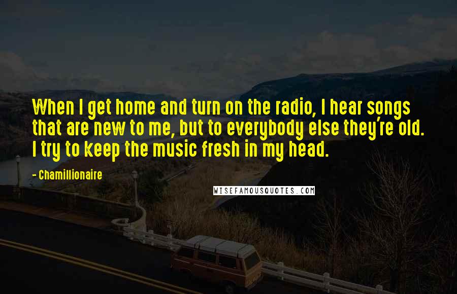 Chamillionaire quotes: When I get home and turn on the radio, I hear songs that are new to me, but to everybody else they're old. I try to keep the music fresh