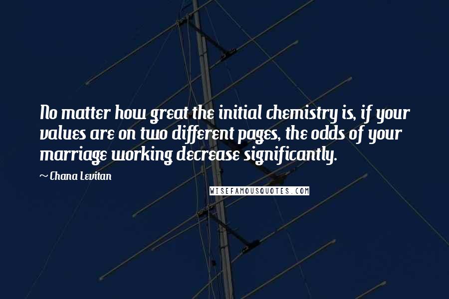 Chana Levitan quotes: No matter how great the initial chemistry is, if your values are on two different pages, the odds of your marriage working decrease significantly. Chana Levitan quotes: No matter how great the initial chemistry is, if your values are on two different pages, the odds of your marriage working decrease significantly.