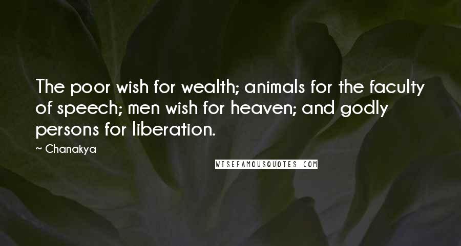Chanakya quotes: The poor wish for wealth; animals for the faculty of speech; men wish for heaven; and godly persons for liberation. Chanakya quotes: The poor wish for wealth; animals for the faculty of speech; men wish for heaven; and godly persons for liberation.