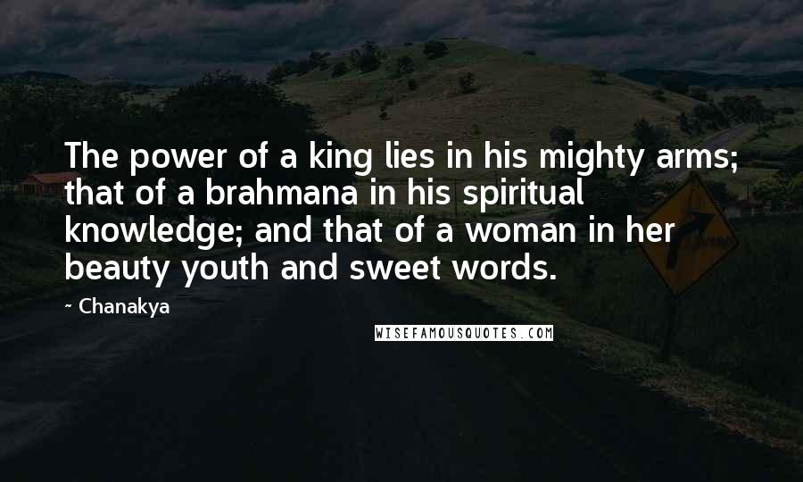 Chanakya quotes: The power of a king lies in his mighty arms; that of a brahmana in his spiritual knowledge; and that of a woman in her beauty youth and sweet words.