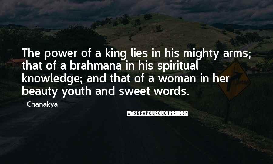Chanakya quotes: The power of a king lies in his mighty arms; that of a brahmana in his spiritual knowledge; and that of a woman in her beauty youth and sweet words. Chanakya quotes: The power of a king lies in his mighty arms; that of a brahmana in his spiritual knowledge; and that of a woman in her beauty youth and sweet words.