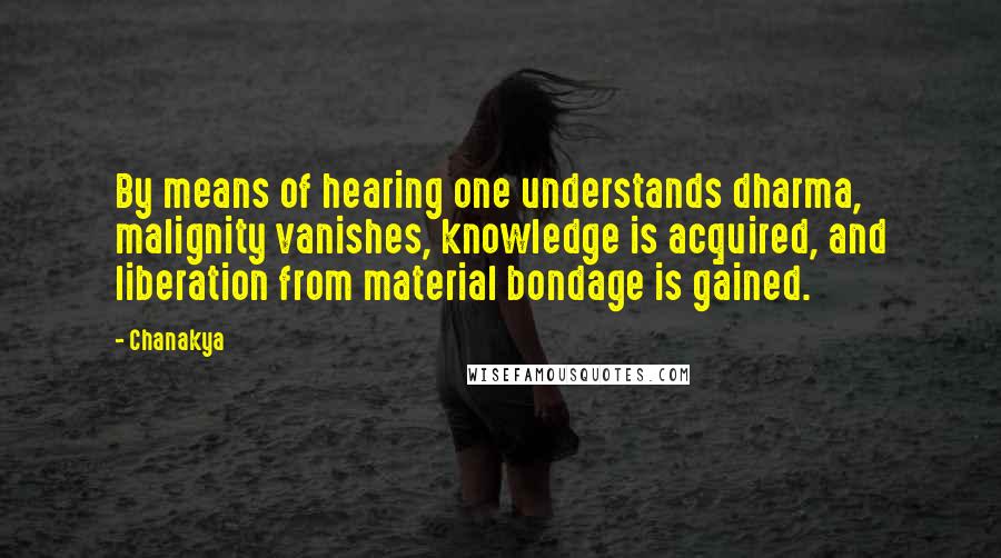 Chanakya quotes: By means of hearing one understands dharma, malignity vanishes, knowledge is acquired, and liberation from material bondage is gained. Chanakya quotes: By means of hearing one understands dharma, malignity vanishes, knowledge is acquired, and liberation from material bondage is gained.