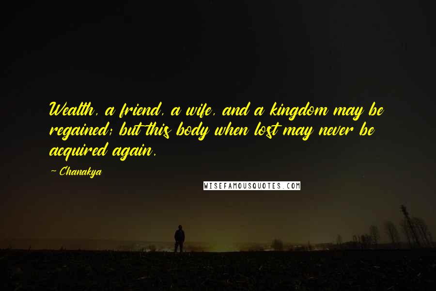 Chanakya quotes: Wealth, a friend, a wife, and a kingdom may be regained; but this body when lost may never be acquired again. Chanakya quotes: Wealth, a friend, a wife, and a kingdom may be regained; but this body when lost may never be acquired again.