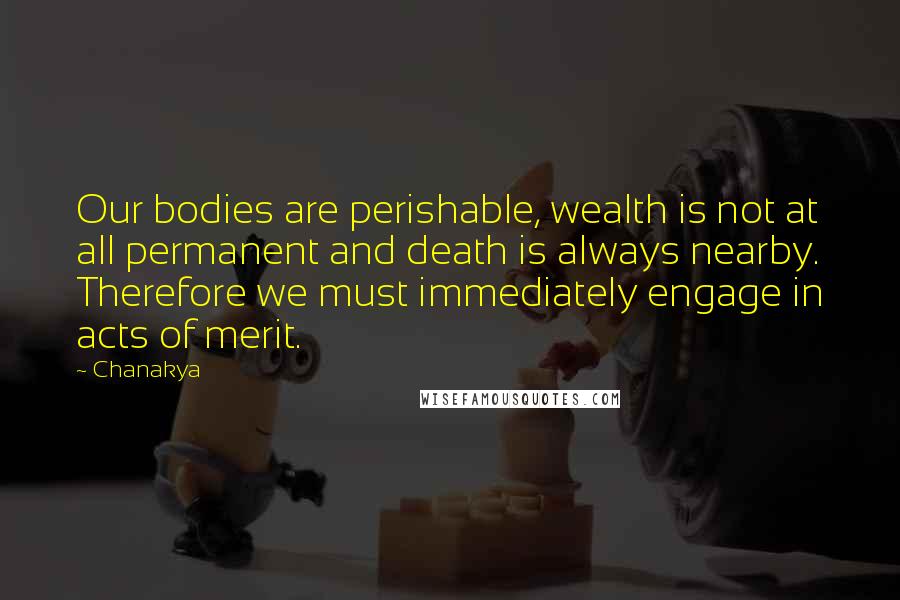 Chanakya quotes: Our bodies are perishable, wealth is not at all permanent and death is always nearby. Therefore we must immediately engage in acts of merit. Chanakya quotes: Our bodies are perishable, wealth is not at all permanent and death is always nearby. Therefore we must immediately engage in acts of merit.