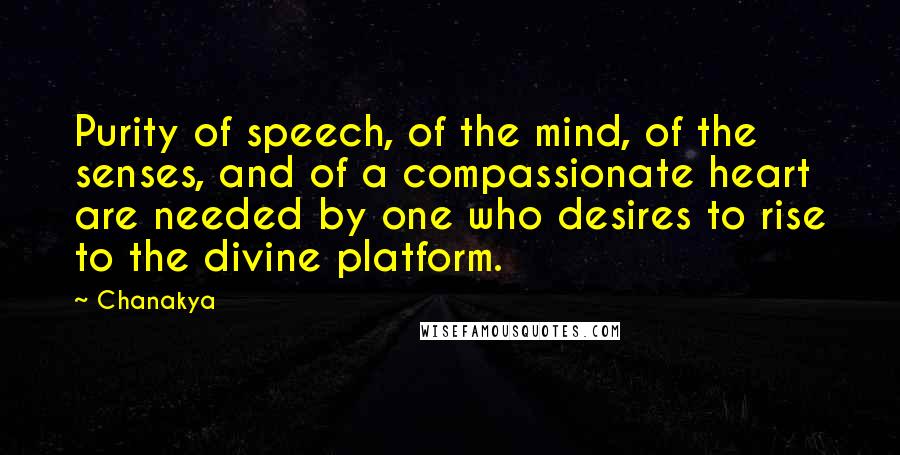 Chanakya quotes: Purity of speech, of the mind, of the senses, and of a compassionate heart are needed by one who desires to rise to the divine platform. Chanakya quotes: Purity of speech, of the mind, of the senses, and of a compassionate heart are needed by one who desires to rise to the divine platform.