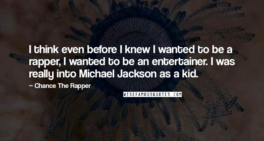 Chance The Rapper quotes: I think even before I knew I wanted to be a rapper, I wanted to be an entertainer. I was really into Michael Jackson as a kid. Chance The Rapper quotes: I think even before I knew I wanted to be a rapper, I wanted to be an entertainer. I was really into Michael Jackson as a kid.