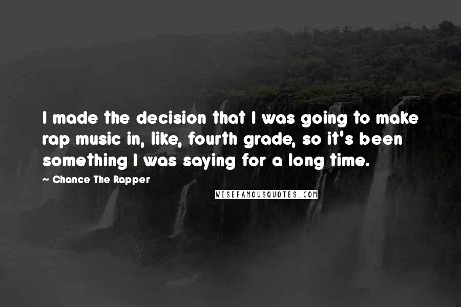 Chance The Rapper quotes: I made the decision that I was going to make rap music in, like, fourth grade, so it's been something I was saying for a long time. Chance The Rapper quotes: I made the decision that I was going to make rap music in, like, fourth grade, so it's been something I was saying for a long time.