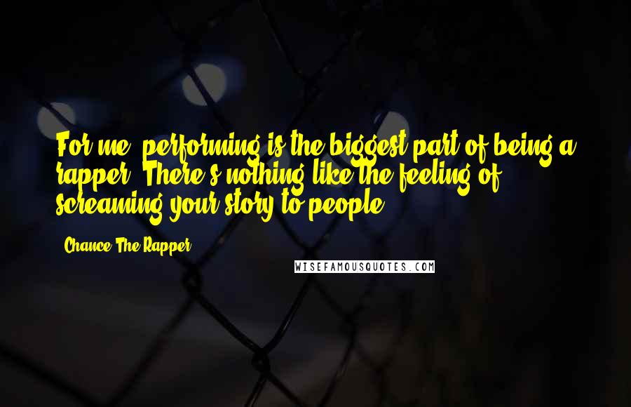 Chance The Rapper quotes: For me, performing is the biggest part of being a rapper. There's nothing like the feeling of screaming your story to people. Chance The Rapper quotes: For me, performing is the biggest part of being a rapper. There's nothing like the feeling of screaming your story to people.