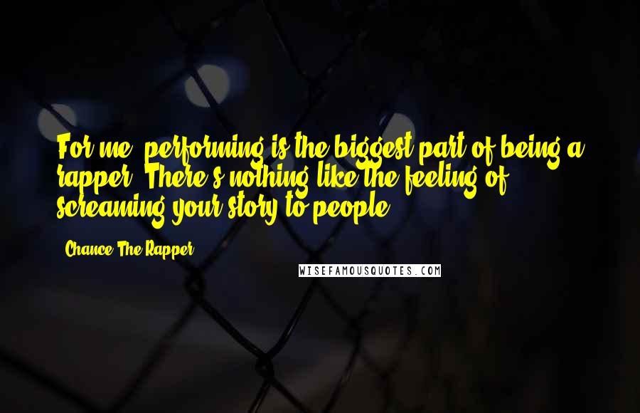 Chance The Rapper quotes: For me, performing is the biggest part of being a rapper. There's nothing like the feeling of screaming your story to people.