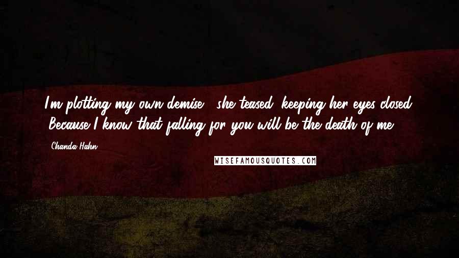 Chanda Hahn quotes: I'm plotting my own demise," she teased, keeping her eyes closed. "Because I know that falling for you will be the death of me. Chanda Hahn quotes: I'm plotting my own demise," she teased, keeping her eyes closed. "Because I know that falling for you will be the death of me.
