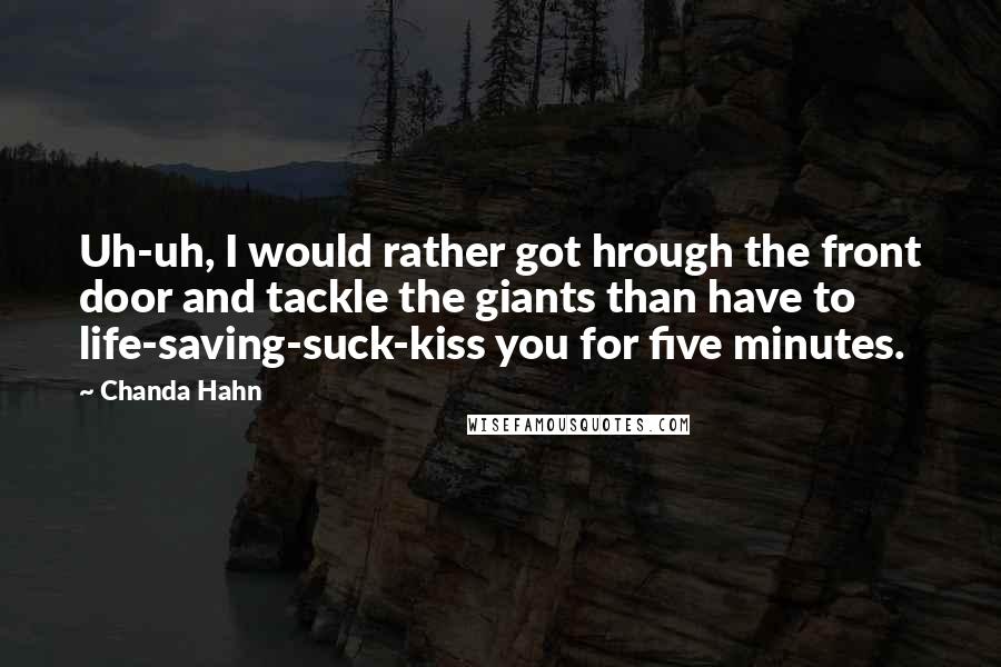 Chanda Hahn quotes: Uh-uh, I would rather got hrough the front door and tackle the giants than have to life-saving-suck-kiss you for five minutes. Chanda Hahn quotes: Uh-uh, I would rather got hrough the front door and tackle the giants than have to life-saving-suck-kiss you for five minutes.