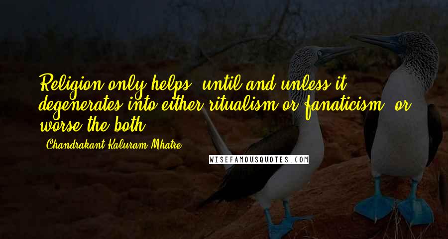 Chandrakant Kaluram Mhatre quotes: Religion only helps; until and unless it degenerates into either ritualism or fanaticism, or worse the both!