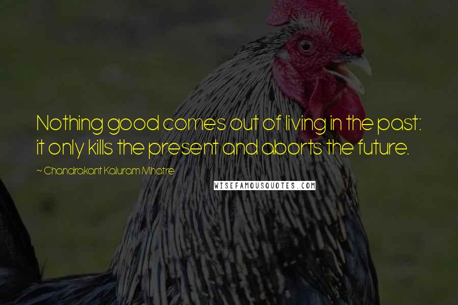 Chandrakant Kaluram Mhatre quotes: Nothing good comes out of living in the past: it only kills the present and aborts the future.