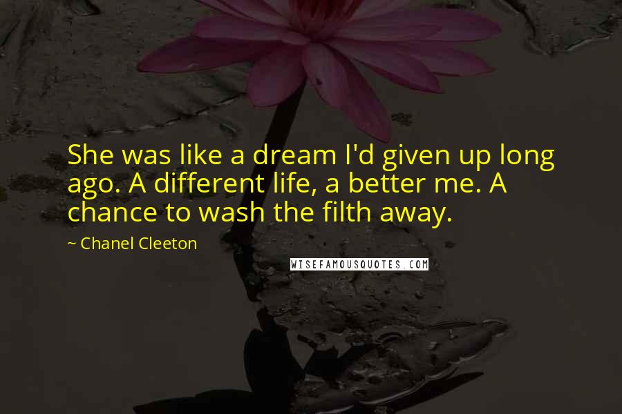 Chanel Cleeton quotes: She was like a dream I'd given up long ago. A different life, a better me. A chance to wash the filth away.