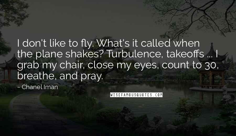 Chanel Iman quotes: I don't like to fly. What's it called when the plane shakes? Turbulence, takeoffs ... I grab my chair, close my eyes, count to 30, breathe, and pray. Chanel Iman quotes: I don't like to fly. What's it called when the plane shakes? Turbulence, takeoffs ... I grab my chair, close my eyes, count to 30, breathe, and pray.