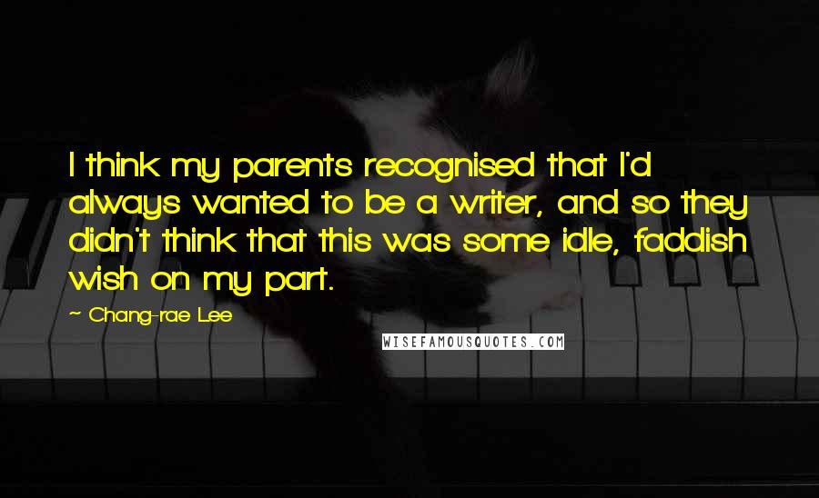 Chang-rae Lee quotes: I think my parents recognised that I'd always wanted to be a writer, and so they didn't think that this was some idle, faddish wish on my part. Chang-rae Lee quotes: I think my parents recognised that I'd always wanted to be a writer, and so they didn't think that this was some idle, faddish wish on my part.