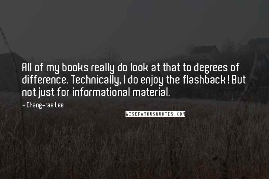 Chang-rae Lee quotes: All of my books really do look at that to degrees of difference. Technically, I do enjoy the flashback! But not just for informational material. Chang-rae Lee quotes: All of my books really do look at that to degrees of difference. Technically, I do enjoy the flashback! But not just for informational material.