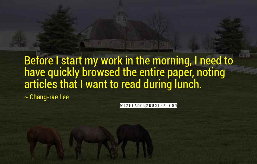 Chang-rae Lee quotes: Before I start my work in the morning, I need to have quickly browsed the entire paper, noting articles that I want to read during lunch. Chang-rae Lee quotes: Before I start my work in the morning, I need to have quickly browsed the entire paper, noting articles that I want to read during lunch.