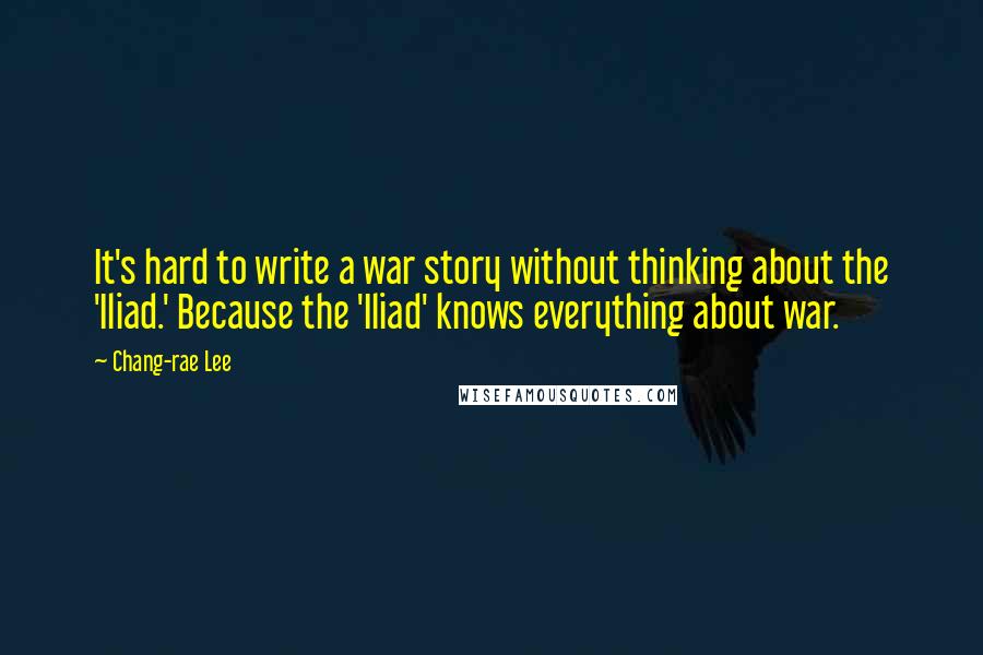 Chang-rae Lee quotes: It's hard to write a war story without thinking about the 'Iliad.' Because the 'Iliad' knows everything about war. Chang-rae Lee quotes: It's hard to write a war story without thinking about the 'Iliad.' Because the 'Iliad' knows everything about war.
