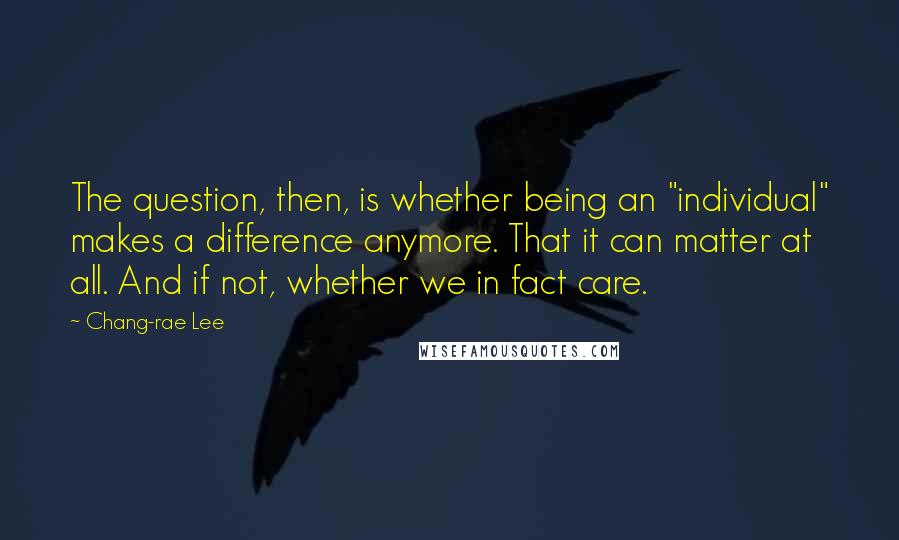 Chang-rae Lee quotes: The question, then, is whether being an "individual" makes a difference anymore. That it can matter at all. And if not, whether we in fact care. Chang-rae Lee quotes: The question, then, is whether being an "individual" makes a difference anymore. That it can matter at all. And if not, whether we in fact care.