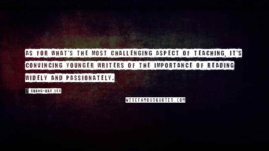 Chang-rae Lee quotes: As for what's the most challenging aspect of teaching, it's convincing younger writers of the importance of reading widely and passionately. Chang-rae Lee quotes: As for what's the most challenging aspect of teaching, it's convincing younger writers of the importance of reading widely and passionately.