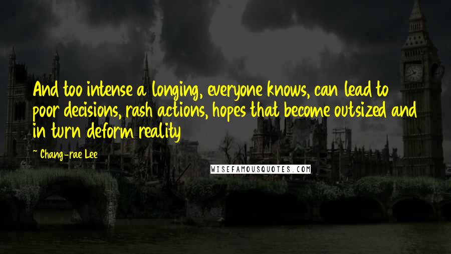 Chang-rae Lee quotes: And too intense a longing, everyone knows, can lead to poor decisions, rash actions, hopes that become outsized and in turn deform reality Chang-rae Lee quotes: And too intense a longing, everyone knows, can lead to poor decisions, rash actions, hopes that become outsized and in turn deform reality