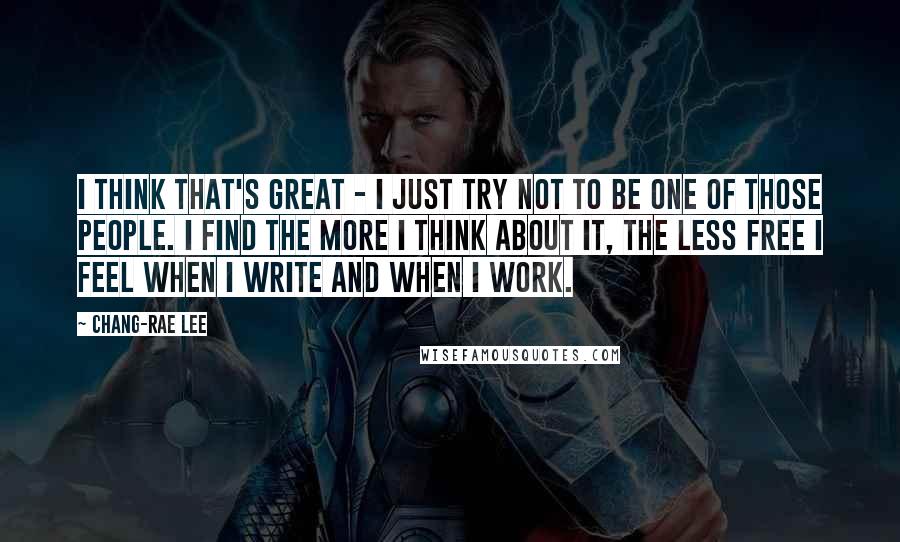 Chang-rae Lee quotes: I think that's great - I just try not to be one of those people. I find the more I think about it, the less free I feel when I Chang-rae Lee quotes: I think that's great - I just try not to be one of those people. I find the more I think about it, the less free I feel when I