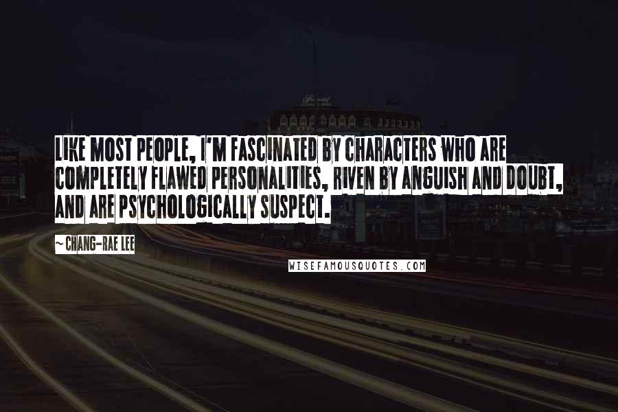 Chang-rae Lee quotes: Like most people, I'm fascinated by characters who are completely flawed personalities, riven by anguish and doubt, and are psychologically suspect. Chang-rae Lee quotes: Like most people, I'm fascinated by characters who are completely flawed personalities, riven by anguish and doubt, and are psychologically suspect.