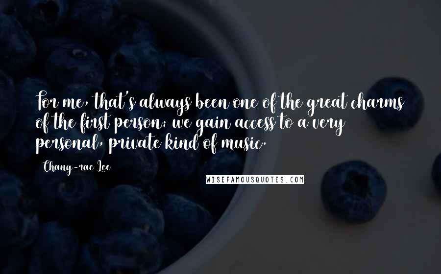 Chang-rae Lee quotes: For me, that's always been one of the great charms of the first person: we gain access to a very personal, private kind of music. Chang-rae Lee quotes: For me, that's always been one of the great charms of the first person: we gain access to a very personal, private kind of music.