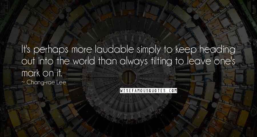 Chang-rae Lee quotes: It's perhaps more laudable simply to keep heading out into the world than always tilting to leave one's mark on it. Chang-rae Lee quotes: It's perhaps more laudable simply to keep heading out into the world than always tilting to leave one's mark on it.