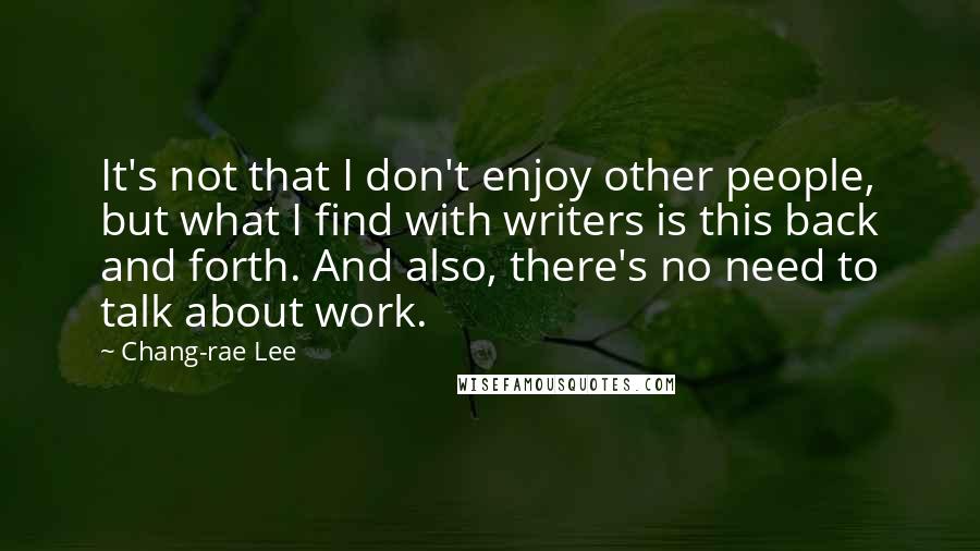Chang-rae Lee quotes: It's not that I don't enjoy other people, but what I find with writers is this back and forth. And also, there's no need to talk about work. Chang-rae Lee quotes: It's not that I don't enjoy other people, but what I find with writers is this back and forth. And also, there's no need to talk about work.