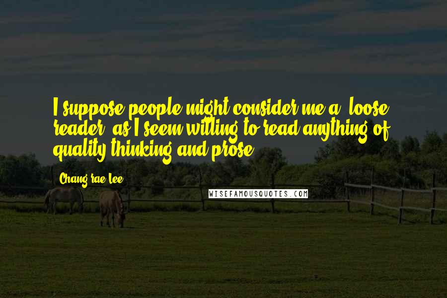 Chang-rae Lee quotes: I suppose people might consider me a 'loose' reader, as I seem willing to read anything of quality thinking and prose. Chang-rae Lee quotes: I suppose people might consider me a 'loose' reader, as I seem willing to read anything of quality thinking and prose.
