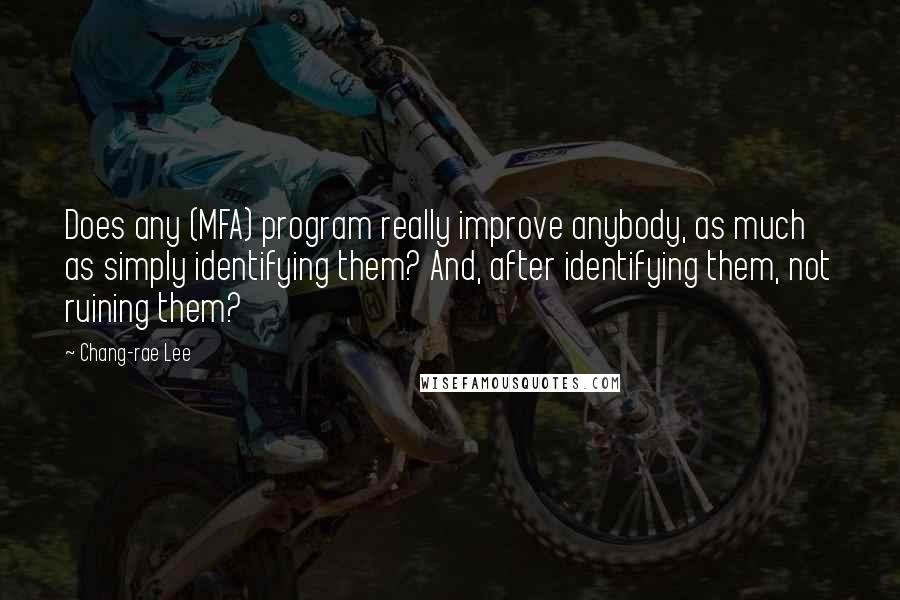 Chang-rae Lee quotes: Does any (MFA) program really improve anybody, as much as simply identifying them? And, after identifying them, not ruining them? Chang-rae Lee quotes: Does any (MFA) program really improve anybody, as much as simply identifying them? And, after identifying them, not ruining them?