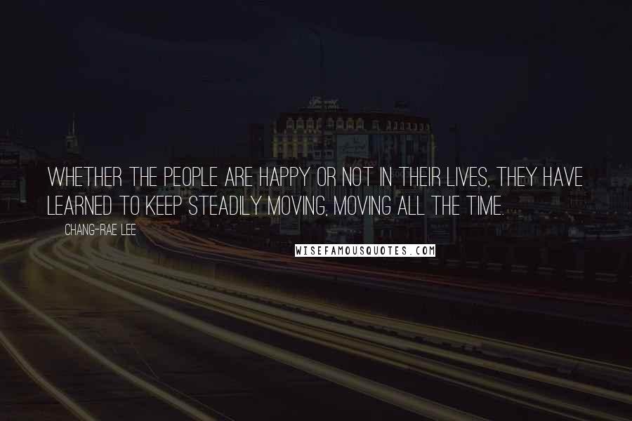 Chang-rae Lee quotes: Whether the people are happy or not in their lives, they have learned to keep steadily moving, moving all the time. Chang-rae Lee quotes: Whether the people are happy or not in their lives, they have learned to keep steadily moving, moving all the time.
