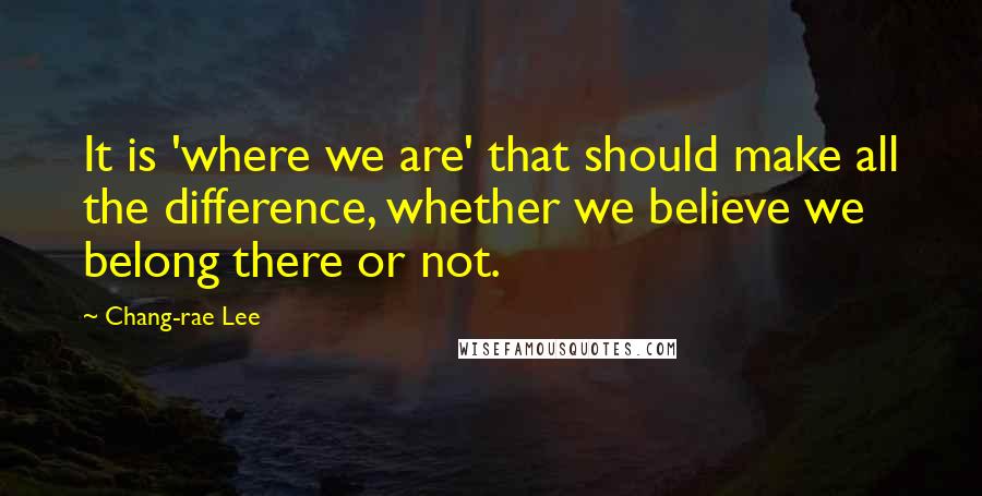 Chang-rae Lee quotes: It is 'where we are' that should make all the difference, whether we believe we belong there or not. Chang-rae Lee quotes: It is 'where we are' that should make all the difference, whether we believe we belong there or not.
