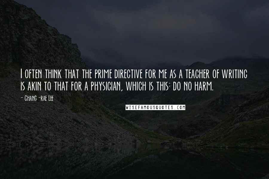 Chang-rae Lee quotes: I often think that the prime directive for me as a teacher of writing is akin to that for a physician, which is this: do no harm. Chang-rae Lee quotes: I often think that the prime directive for me as a teacher of writing is akin to that for a physician, which is this: do no harm.