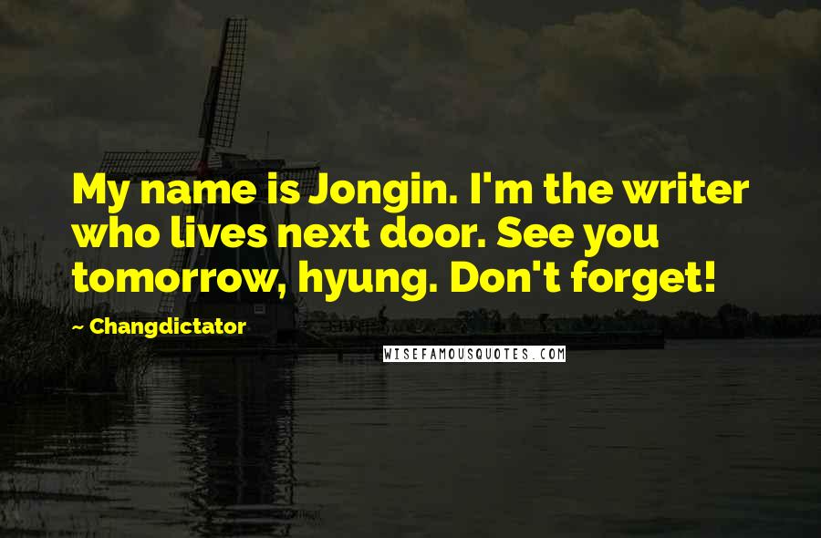 Changdictator quotes: My name is Jongin. I'm the writer who lives next door. See you tomorrow, hyung. Don't forget! Changdictator quotes: My name is Jongin. I'm the writer who lives next door. See you tomorrow, hyung. Don't forget!