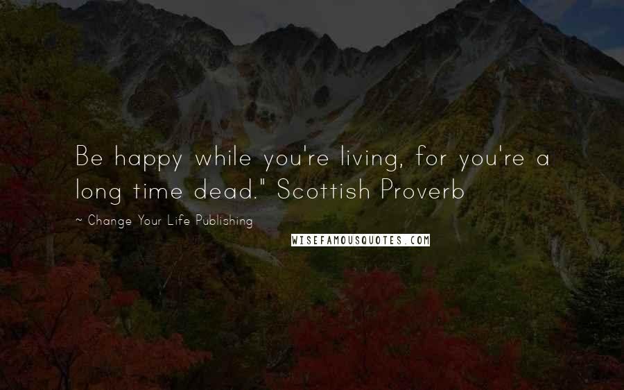 Change Your Life Publishing quotes: Be happy while you're living, for you're a long time dead." Scottish Proverb