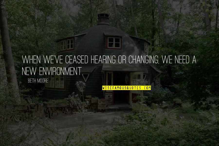 Changing The Environment Quotes By Beth Moore: When we've ceased hearing or changing, we need