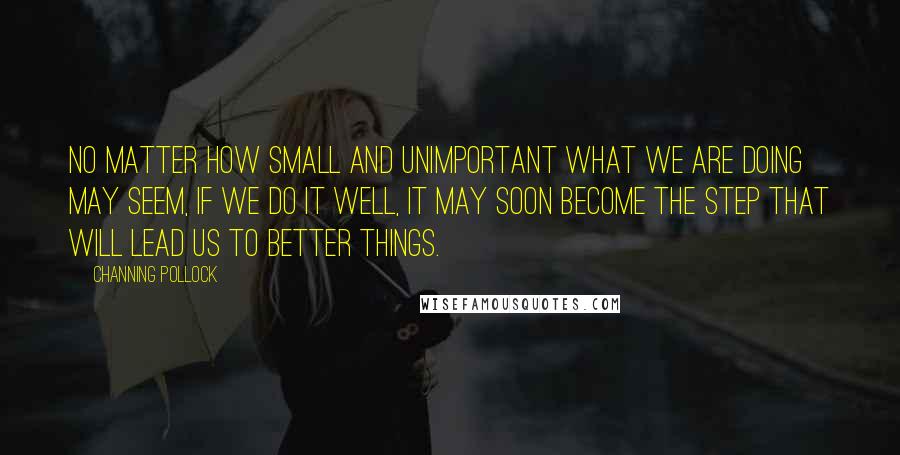 Channing Pollock quotes: No matter how small and unimportant what we are doing may seem, if we do it well, it may soon become the step that will lead us to better things.