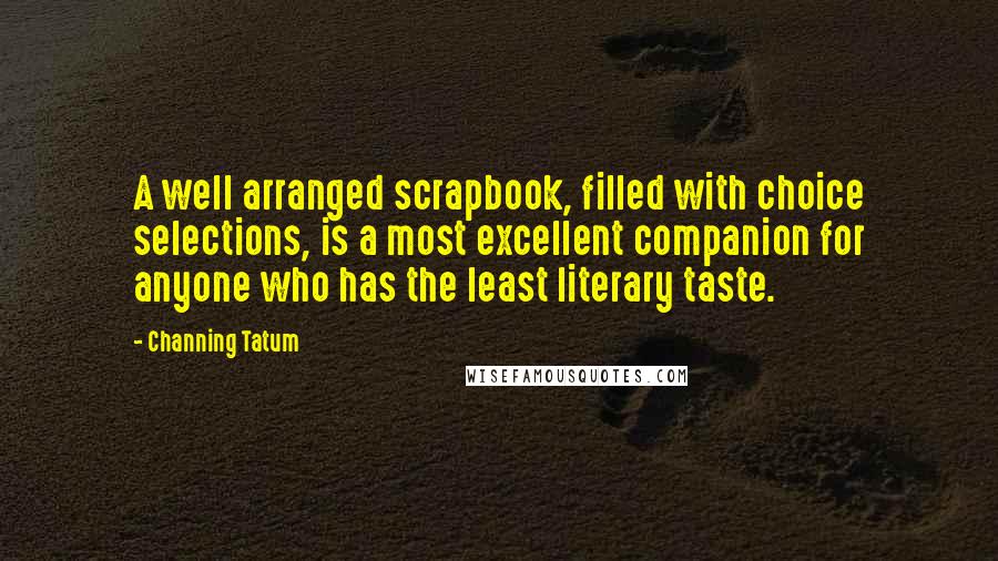 Channing Tatum quotes: A well arranged scrapbook, filled with choice selections, is a most excellent companion for anyone who has the least literary taste. Channing Tatum quotes: A well arranged scrapbook, filled with choice selections, is a most excellent companion for anyone who has the least literary taste.